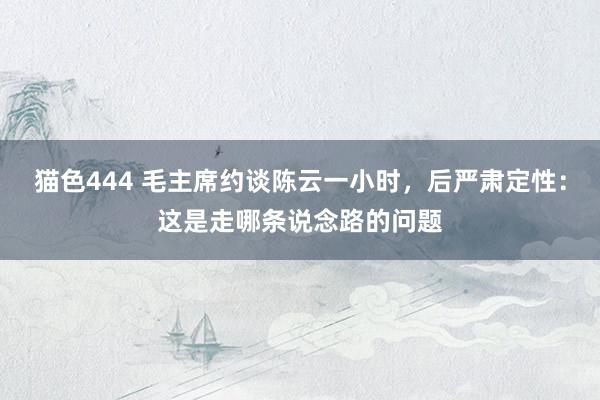 猫色444 毛主席约谈陈云一小时，后严肃定性：这是走哪条说念路的问题