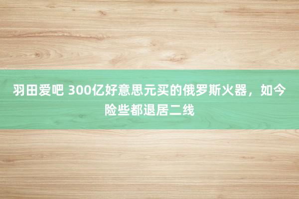 羽田爱吧 300亿好意思元买的俄罗斯火器，如今险些都退居二线