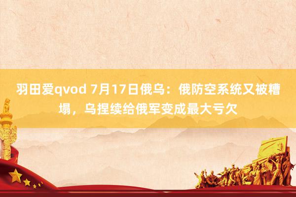 羽田爱qvod 7月17日俄乌：俄防空系统又被糟塌，乌捏续给俄军变成最大亏欠