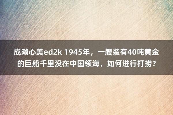 成濑心美ed2k 1945年，一艘装有40吨黄金的巨船千里没在中国领海，如何进行打捞？