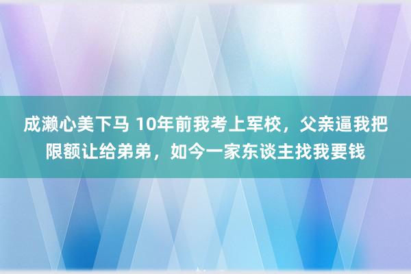 成濑心美下马 10年前我考上军校，父亲逼我把限额让给弟弟，如今一家东谈主找我要钱