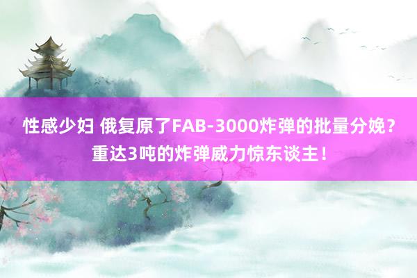 性感少妇 俄复原了FAB-3000炸弹的批量分娩？重达3吨的炸弹威力惊东谈主！