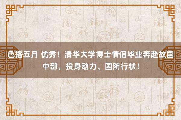 色播五月 优秀！清华大学博士情侣毕业奔赴故国中部，投身动力、国防行状！