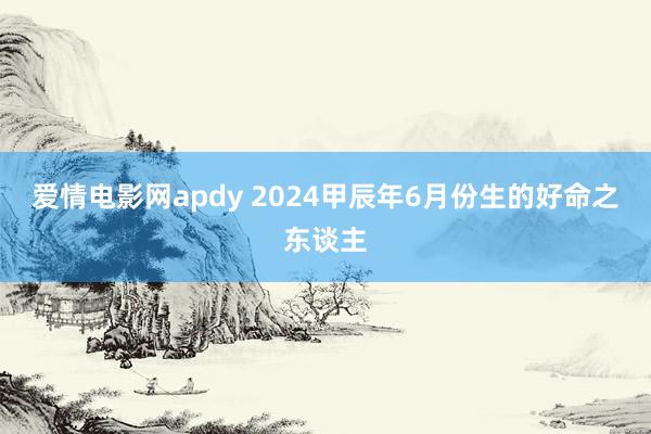 爱情电影网apdy 2024甲辰年6月份生的好命之东谈主