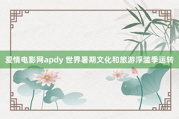 爱情电影网apdy 世界暑期文化和旅游浮滥季运转