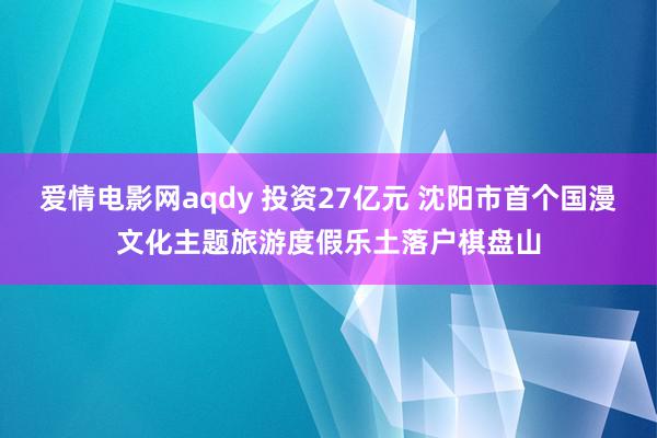 爱情电影网aqdy 投资27亿元 沈阳市首个国漫文化主题旅游度假乐土落户棋盘山