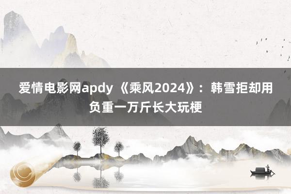 爱情电影网apdy 《乘风2024》：韩雪拒却用负重一万斤长大玩梗