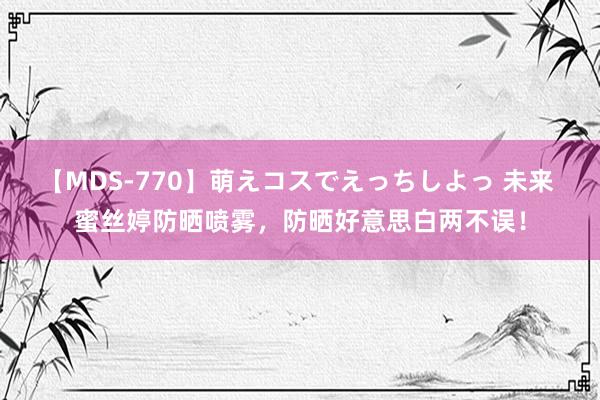 【MDS-770】萌えコスでえっちしよっ 未来 蜜丝婷防晒喷雾，防晒好意思白两不误！