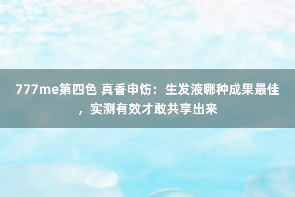 777me第四色 真香申饬：生发液哪种成果最佳，实测有效才敢共享出来