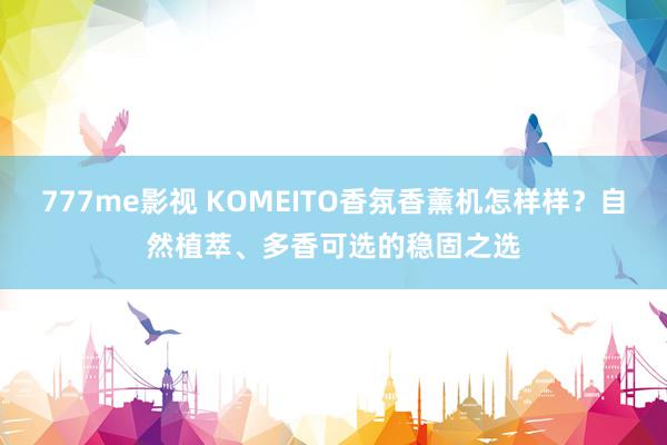 777me影视 KOMEITO香氛香薰机怎样样？自然植萃、多香可选的稳固之选