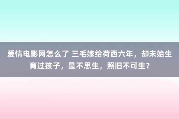 爱情电影网怎么了 三毛嫁给荷西六年，却未始生育过孩子，是不思生，照旧不可生？