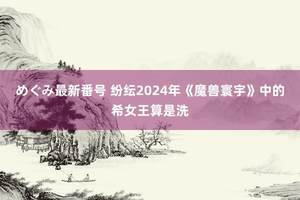 めぐみ最新番号 纷纭2024年《魔兽寰宇》中的希女王算是洗