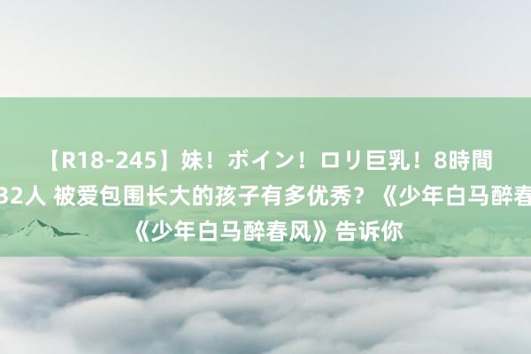 【R18-245】妹！ボイン！ロリ巨乳！8時間スペシャル32人 被爱包围长大的孩子有多优秀？《少年白马醉春风》告诉你