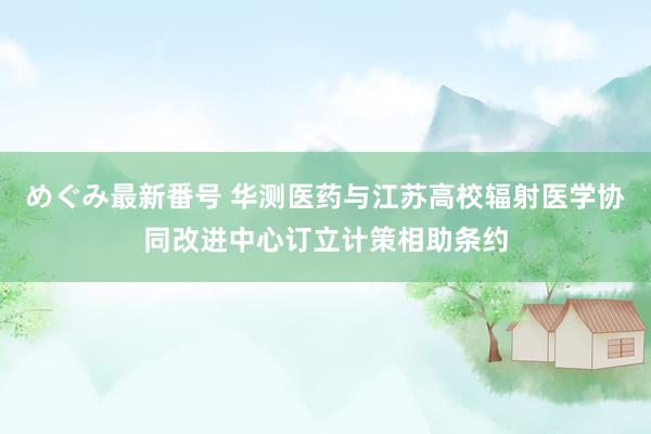 めぐみ最新番号 华测医药与江苏高校辐射医学协同改进中心订立计策相助条约