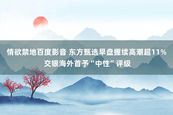 情欲禁地百度影音 东方甄选早盘握续高潮超11% 交银海外首予“中性”评级