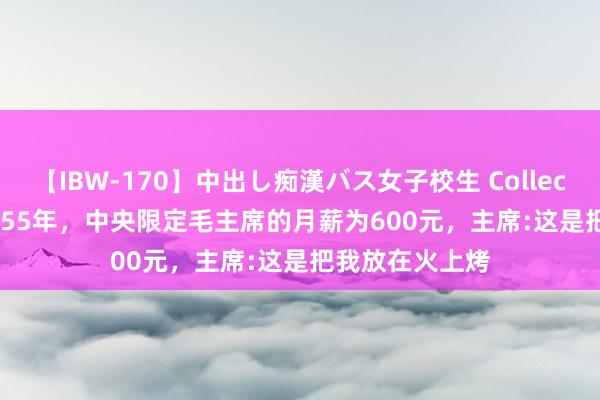 【IBW-170】中出し痴漢バス女子校生 Collection 4時間 1955年，中央限定毛主席的月薪为600元，主席:这是把我放在火上烤