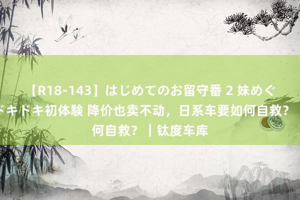 【R18-143】はじめてのお留守番 2 妹めぐちゃんのドキドキ初体験 降价也卖不动，日系车要如何自救？｜钛度车库