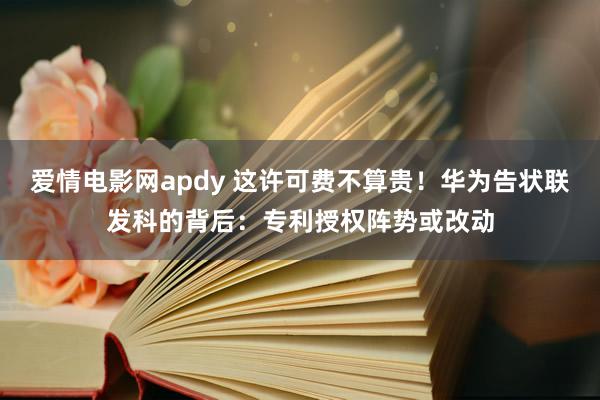 爱情电影网apdy 这许可费不算贵！华为告状联发科的背后：专利授权阵势或改动