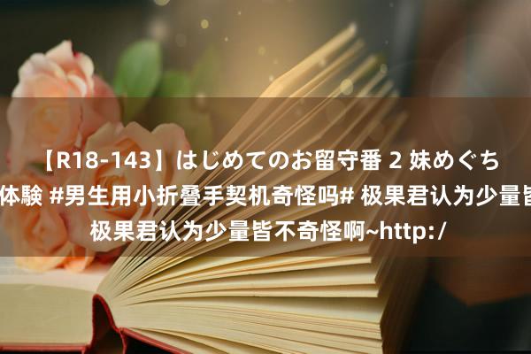 【R18-143】はじめてのお留守番 2 妹めぐちゃんのドキドキ初体験 #男生用小折叠手契机奇怪吗# 极果君认为少量皆不奇怪啊~http:/