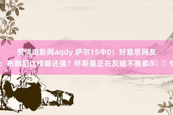 爱情电影网aqdy 萨尔15中0！好意思网友：布朗尼比榜眼还强？怀斯曼正在灰暗不雅察🐶