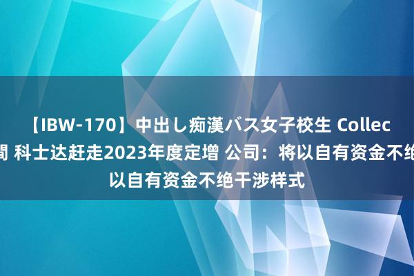 【IBW-170】中出し痴漢バス女子校生 Collection 4時間 科士达赶走2023年度定增 公司：将以自有资金不绝干涉样式