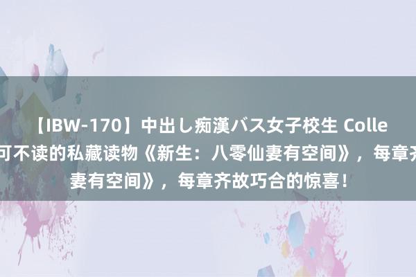 【IBW-170】中出し痴漢バス女子校生 Collection 4時間 不可不读的私藏读物《新生：八零仙妻有空间》，每章齐故巧合的惊喜！