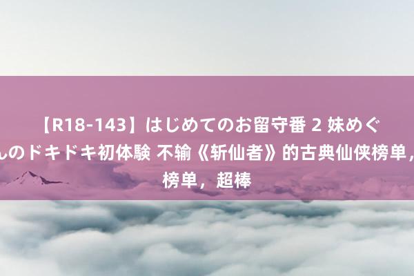 【R18-143】はじめてのお留守番 2 妹めぐちゃんのドキドキ初体験 不输《斩仙者》的古典仙侠榜单，超棒