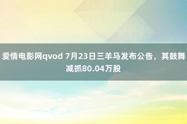 爱情电影网qvod 7月23日三羊马发布公告，其鼓舞减抓80.04万股