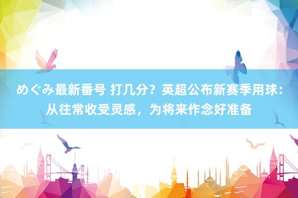 めぐみ最新番号 打几分？英超公布新赛季用球：从往常收受灵感，为将来作念好准备