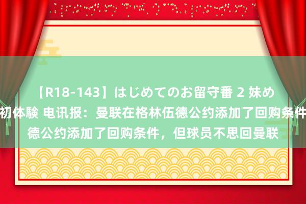 【R18-143】はじめてのお留守番 2 妹めぐちゃんのドキドキ初体験 电讯报：曼联在格林伍德公约添加了回购条件，但球员不思回曼联