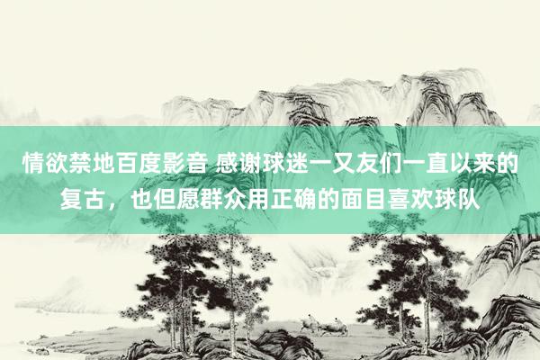 情欲禁地百度影音 感谢球迷一又友们一直以来的复古，也但愿群众用正确的面目喜欢球队