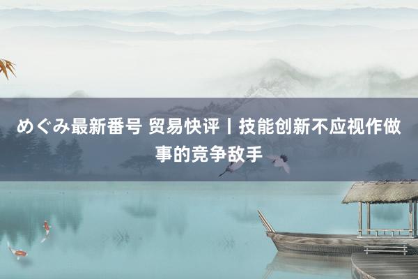 めぐみ最新番号 贸易快评丨技能创新不应视作做事的竞争敌手