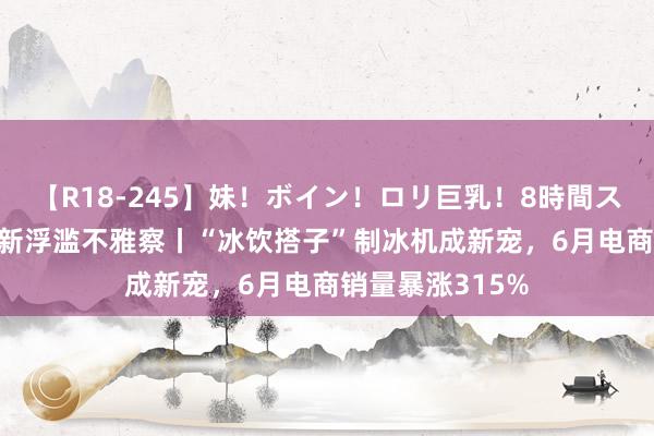 【R18-245】妹！ボイン！ロリ巨乳！8時間スペシャル32人 新浮滥不雅察丨“冰饮搭子”制冰机成新宠，6月电商销量暴涨315%