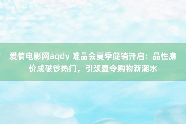 爱情电影网aqdy 唯品会夏季促销开启：品性廉价成破钞热门，引颈夏令购物新潮水