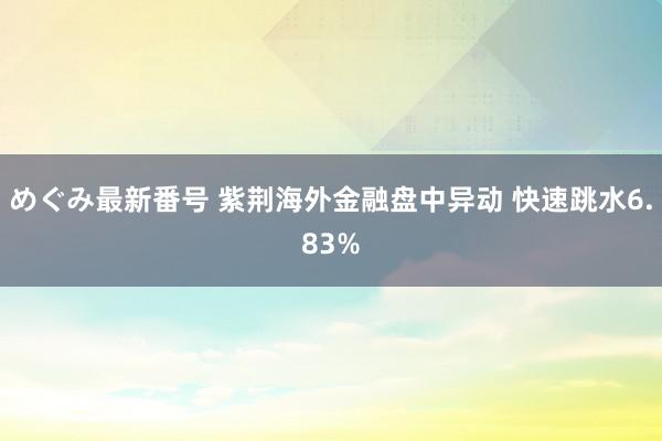 めぐみ最新番号 紫荆海外金融盘中异动 快速跳水6.83%