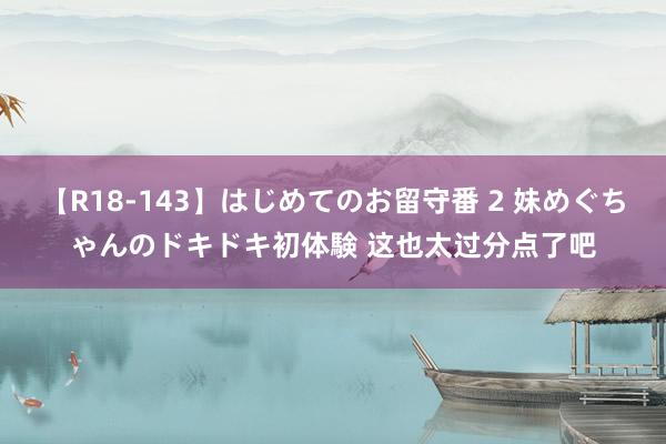 【R18-143】はじめてのお留守番 2 妹めぐちゃんのドキドキ初体験 这也太过分点了吧