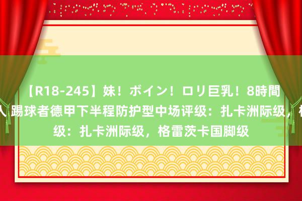 【R18-245】妹！ボイン！ロリ巨乳！8時間スペシャル32人 踢球者德甲下半程防护型中场评级：扎卡洲际级，格雷茨卡国脚级