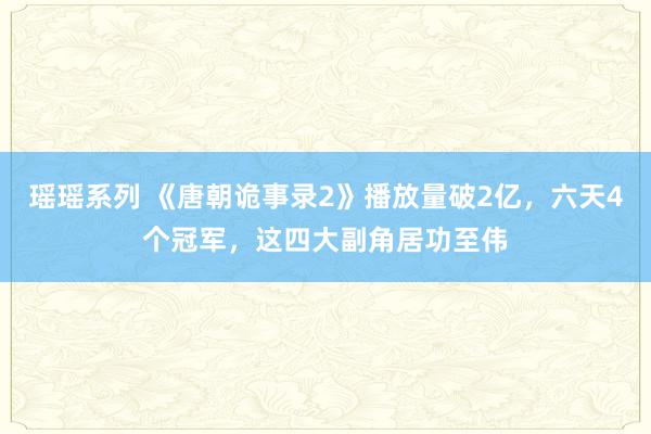 瑶瑶系列 《唐朝诡事录2》播放量破2亿，六天4个冠军，这四大副角居功至伟