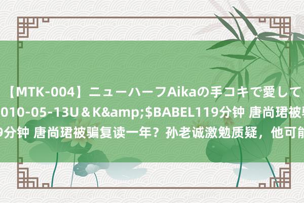 【MTK-004】ニューハーフAikaの手コキで愛して…。</a>2010-05-13U＆K&$BABEL119分钟 唐尚珺被骗复读一年？孙老诚激勉质疑，他可能会再次连接复读