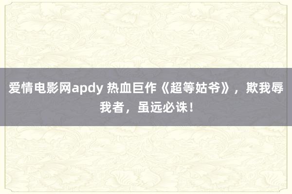 爱情电影网apdy 热血巨作《超等姑爷》，欺我辱我者，虽远必诛！