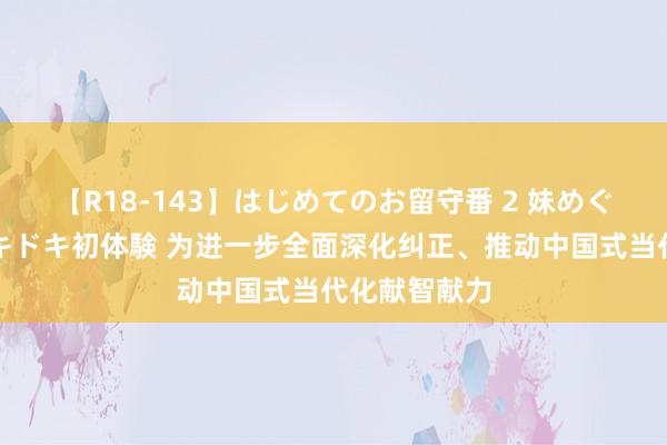 【R18-143】はじめてのお留守番 2 妹めぐちゃんのドキドキ初体験 为进一步全面深化纠正、推动中国式当代化献智献力