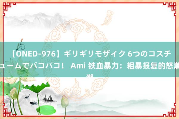 【ONED-976】ギリギリモザイク 6つのコスチュームでパコパコ！ Ami 铁血暴力：粗暴报复的怒潮