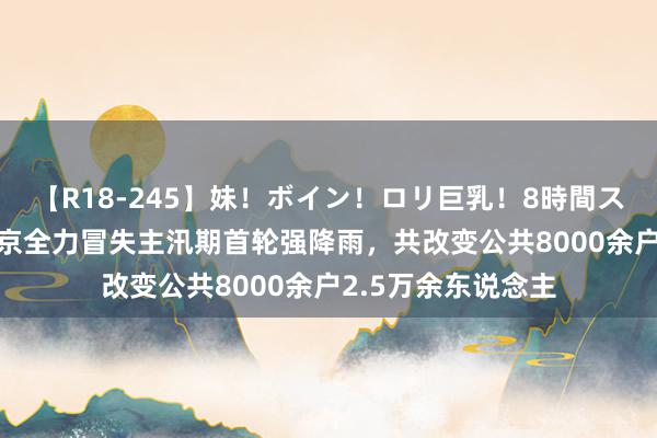 【R18-245】妹！ボイン！ロリ巨乳！8時間スペシャル32人 北京全力冒失主汛期首轮强降雨，共改变公共8000余户2.5万余东说念主