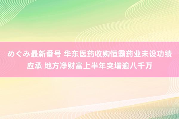 めぐみ最新番号 华东医药收购恒霸药业未设功绩应承 地方净财富上半年突增逾八千万