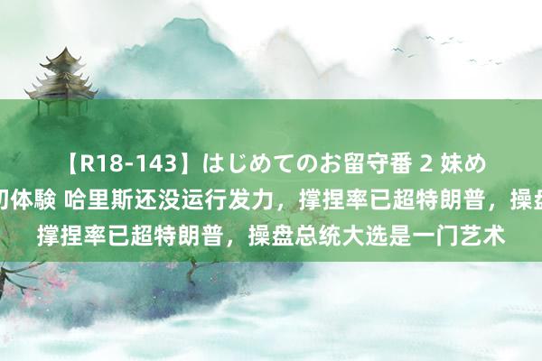 【R18-143】はじめてのお留守番 2 妹めぐちゃんのドキドキ初体験 哈里斯还没运行发力，撑捏率已超特朗普，操盘总统大选是一门艺术