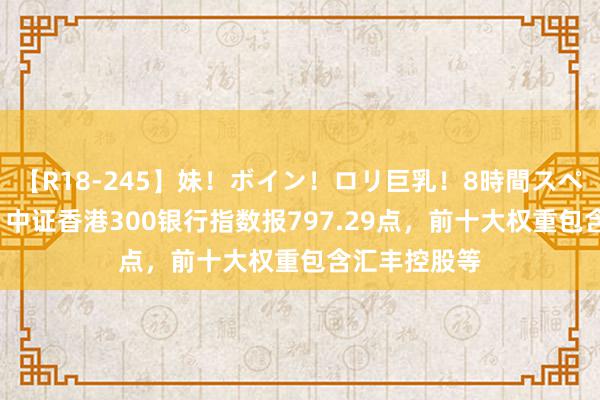 【R18-245】妹！ボイン！ロリ巨乳！8時間スペシャル32人 中证香港300银行指数报797.29点，前十大权重包含汇丰控股等