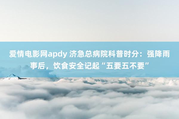 爱情电影网apdy 济急总病院科普时分：强降雨事后，饮食安全记起“五要五不要”