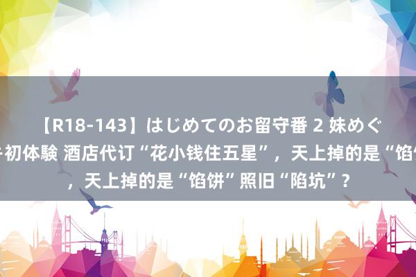 【R18-143】はじめてのお留守番 2 妹めぐちゃんのドキドキ初体験 酒店代订“花小钱住五星”，天上掉的是“馅饼”照旧“陷坑”？