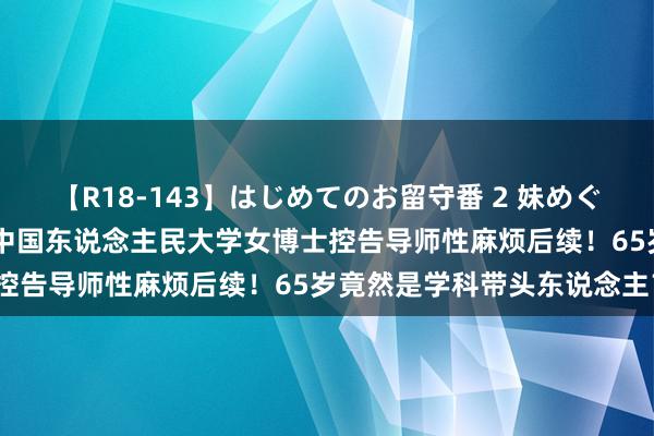 【R18-143】はじめてのお留守番 2 妹めぐちゃんのドキドキ初体験 中国东说念主民大学女博士控告导师性麻烦后续！65岁竟然是学科带头东说念主？