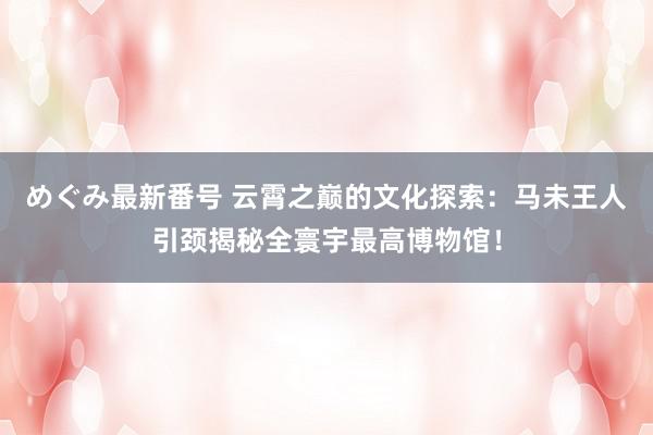 めぐみ最新番号 云霄之巅的文化探索：马未王人引颈揭秘全寰宇最高博物馆！